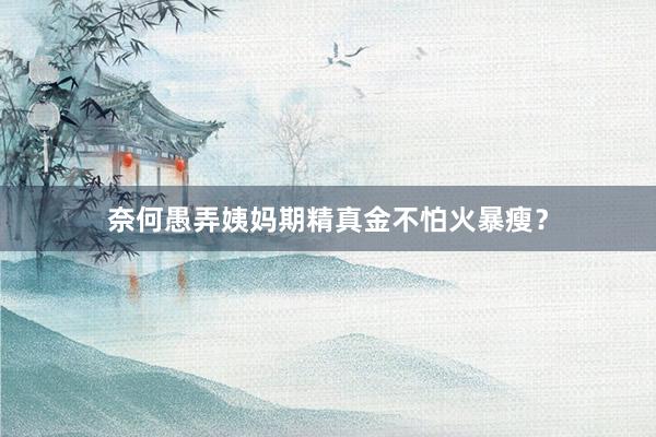 奈何愚弄姨妈期精真金不怕火暴瘦？