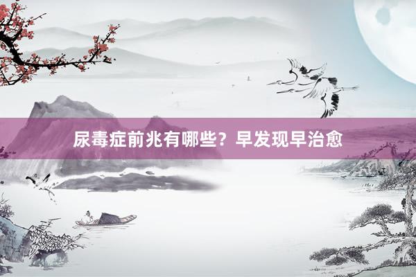 尿毒症前兆有哪些？早发现早治愈