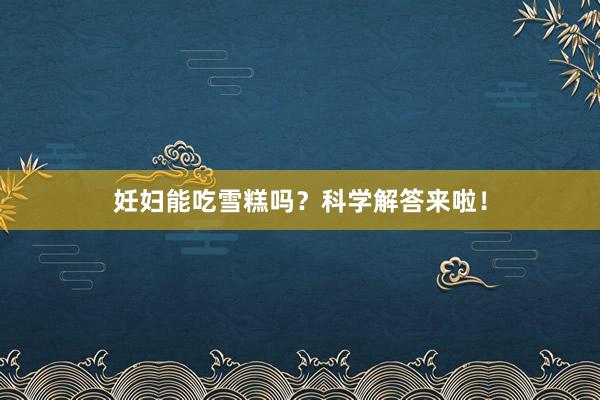 妊妇能吃雪糕吗？科学解答来啦！