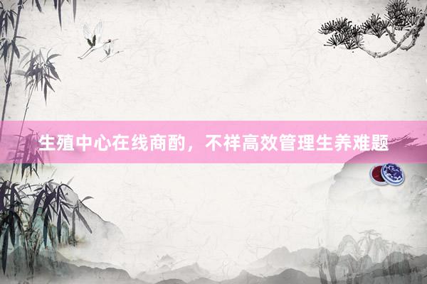 生殖中心在线商酌，不祥高效管理生养难题